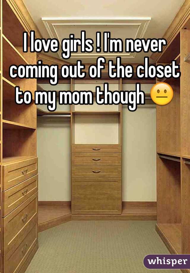 I love girls ! I'm never coming out of the closet to my mom though 😐