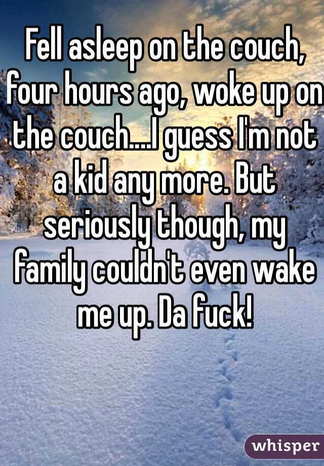 Fell asleep on the couch, four hours ago, woke up on the couch....I guess I'm not a kid any more. But seriously though, my family couldn't even wake me up. Da fuck! 