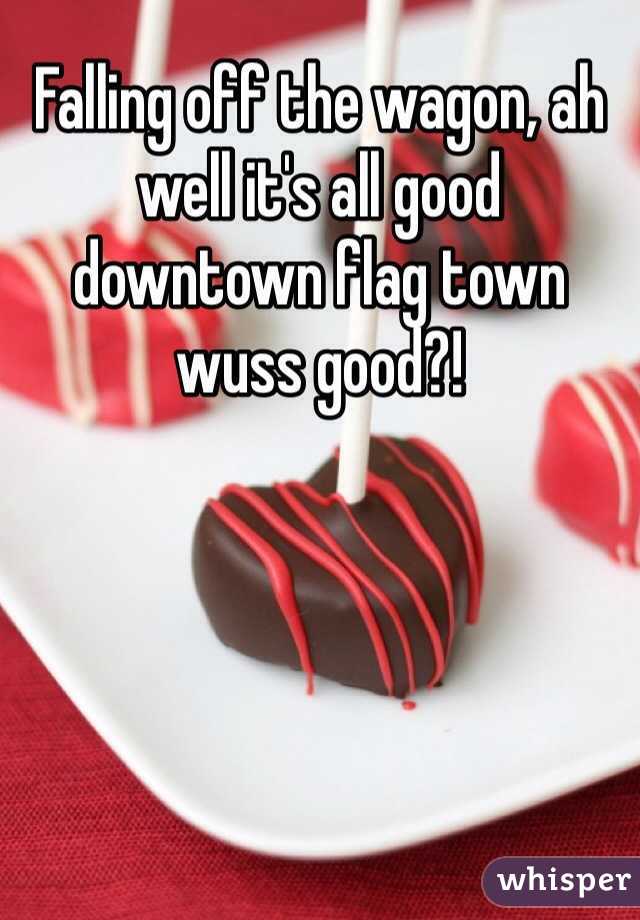 Falling off the wagon, ah well it's all good downtown flag town wuss good?! 