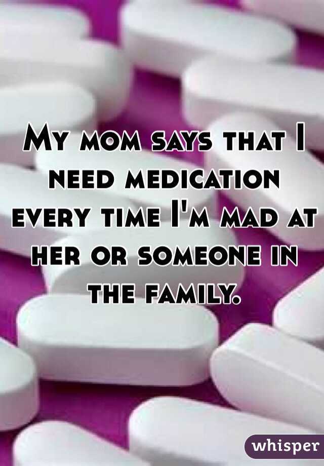 My mom says that I need medication 
every time I'm mad at her or someone in 
the family. 