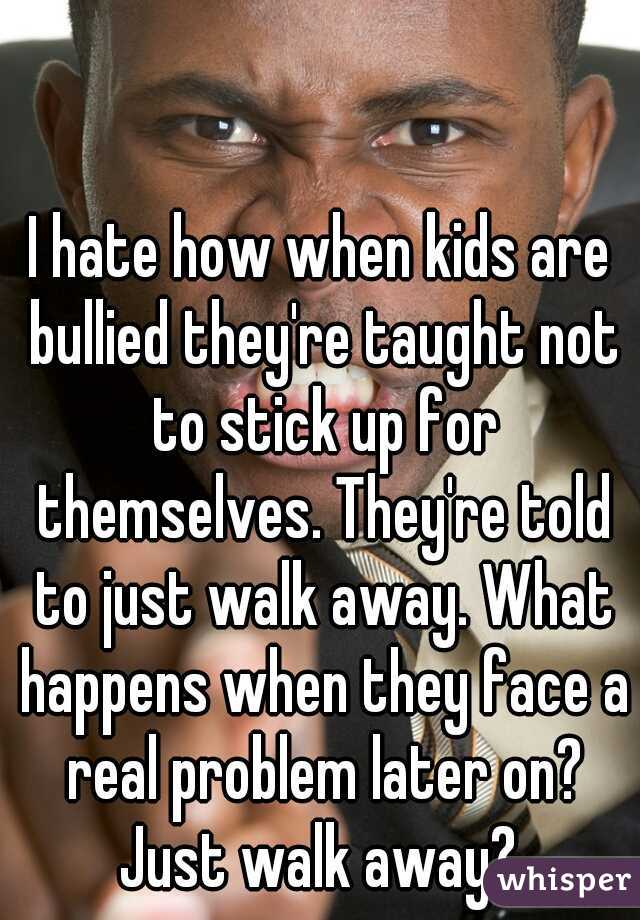 I hate how when kids are bullied they're taught not to stick up for themselves. They're told to just walk away. What happens when they face a real problem later on? Just walk away? 