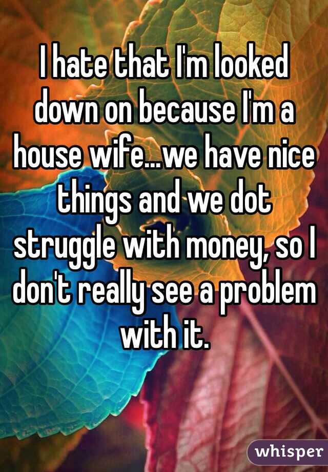 I hate that I'm looked 
down on because I'm a house wife...we have nice things and we dot struggle with money, so I don't really see a problem with it. 
