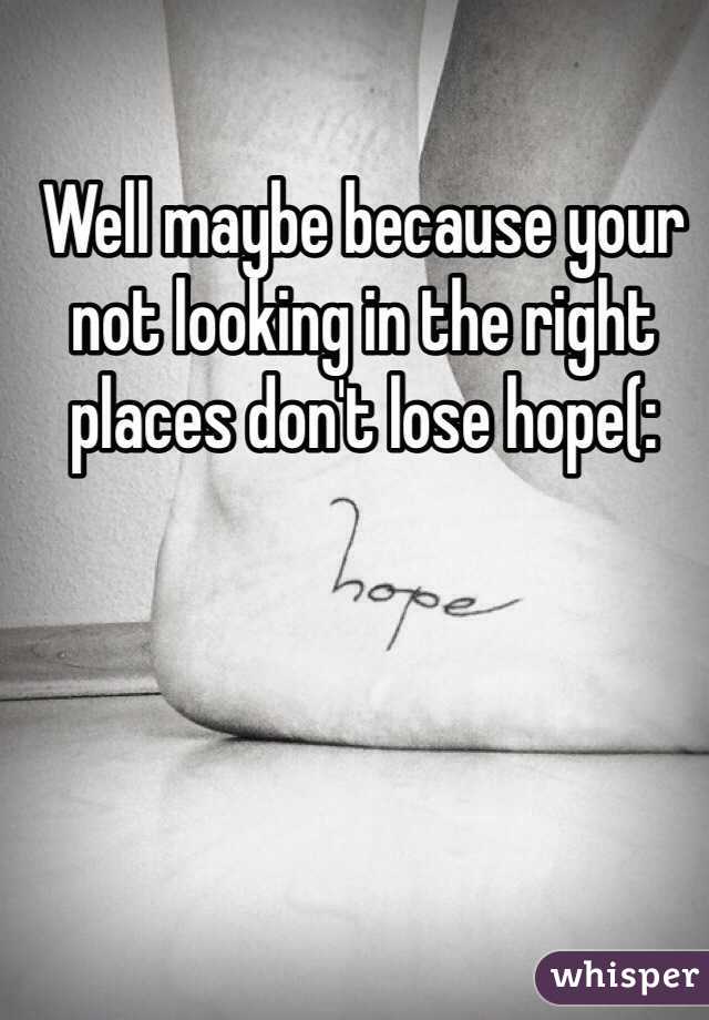 Well maybe because your not looking in the right places don't lose hope(: 