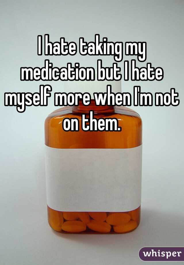 I hate taking my medication but I hate myself more when I'm not on them. 