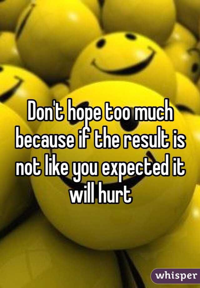 Don't hope too much because if the result is not like you expected it will hurt