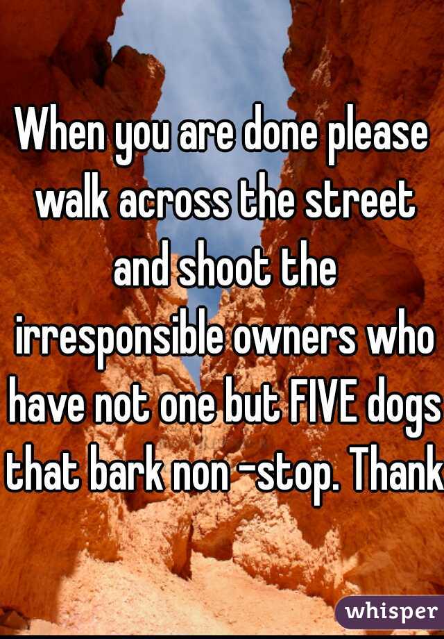 When you are done please walk across the street and shoot the irresponsible owners who have not one but FIVE dogs that bark non -stop. Thanks