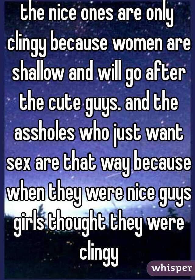 the nice ones are only clingy because women are shallow and will go after the cute guys. and the assholes who just want sex are that way because when they were nice guys girls thought they were clingy
