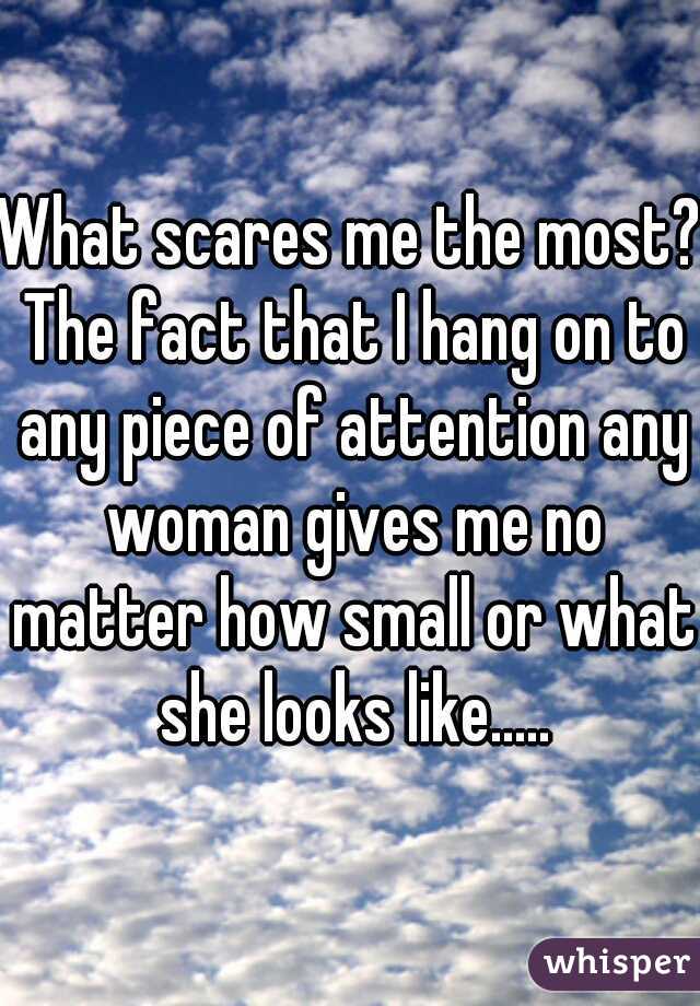What scares me the most? The fact that I hang on to any piece of attention any woman gives me no matter how small or what she looks like.....
