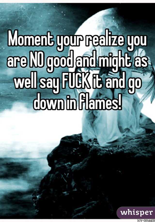 Moment your realize you are NO good and might as well say FUCK it and go down in flames!