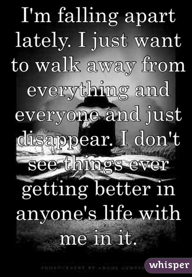 I'm falling apart lately. I just want to walk away from everything and everyone and just disappear. I don't see things ever getting better in anyone's life with me in it. 