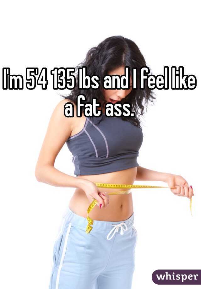 I'm 5'4 135 Ibs and I feel like a fat ass. 