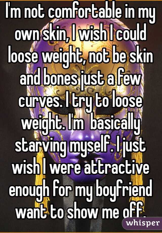 I'm not comfortable in my own skin, I wish I could loose weight, not be skin and bones just a few curves. I try to loose weight. I'm  basically starving myself. I just wish I were attractive enough for my boyfriend want to show me off. 