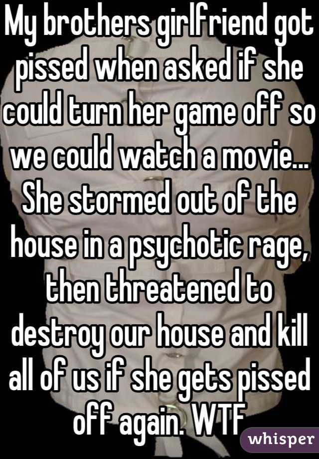 My brothers girlfriend got pissed when asked if she could turn her game off so we could watch a movie...
She stormed out of the house in a psychotic rage, then threatened to destroy our house and kill all of us if she gets pissed off again. WTF