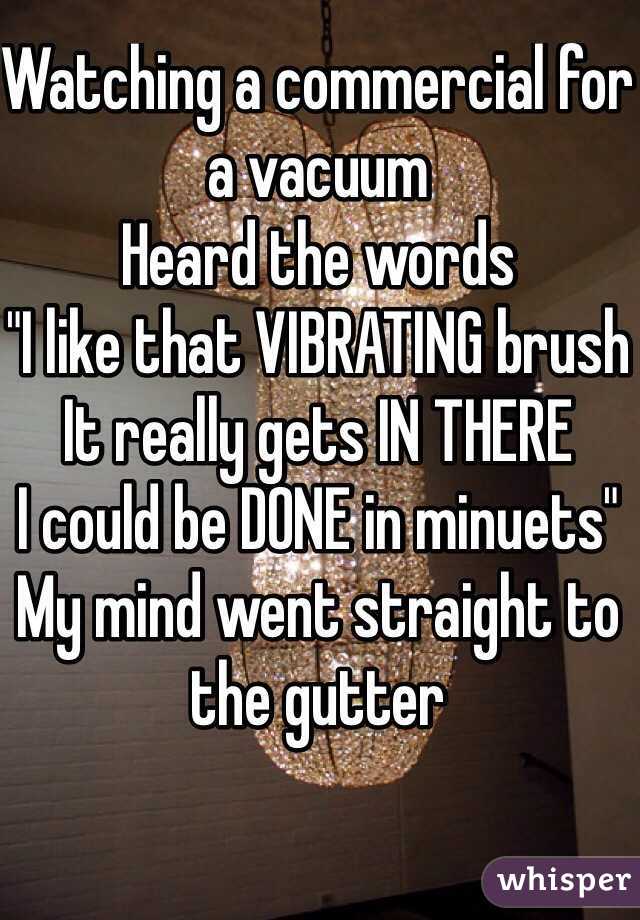 Watching a commercial for a vacuum
Heard the words 
"I like that VIBRATING brush
It really gets IN THERE
I could be DONE in minuets"
My mind went straight to the gutter  

