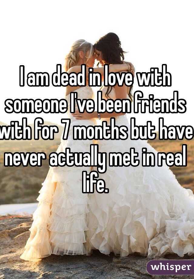 I am dead in love with someone I've been friends with for 7 months but have never actually met in real life. 