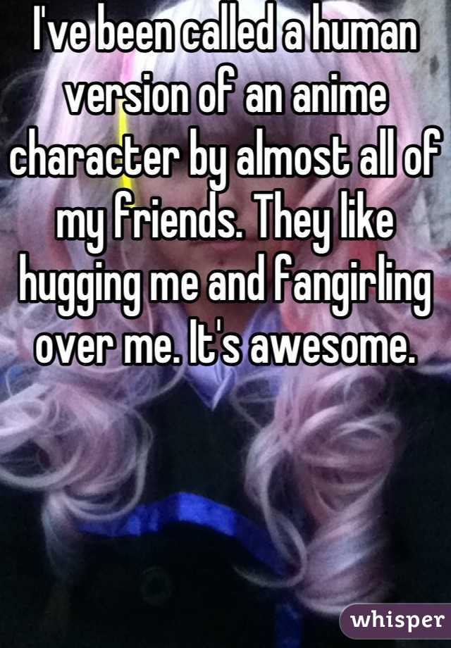 I've been called a human version of an anime character by almost all of my friends. They like hugging me and fangirling over me. It's awesome.