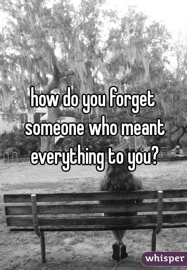how do you forget someone who meant everything to you?