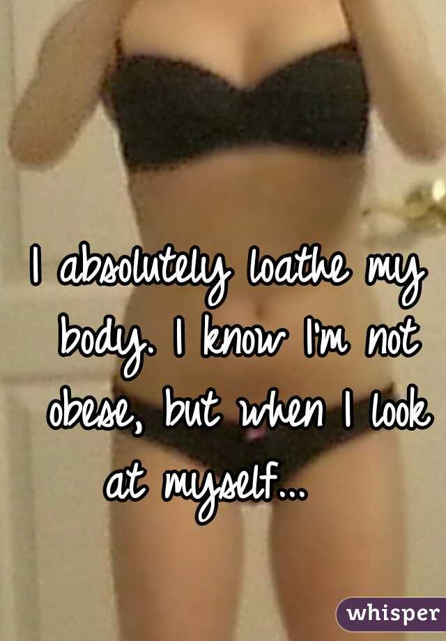 I absolutely loathe my body. I know I'm not obese, but when I look at myself...   
