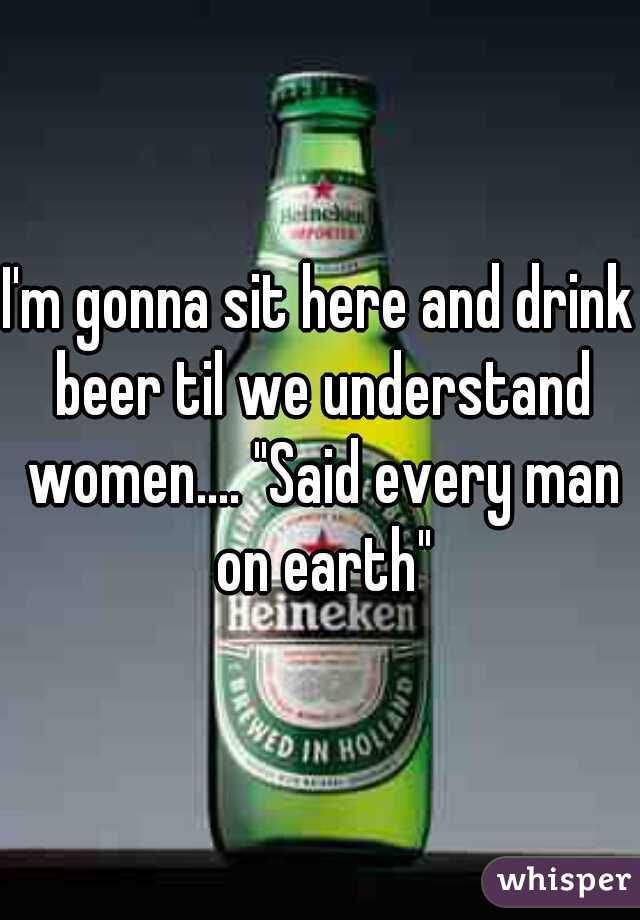 I'm gonna sit here and drink beer til we understand women.... "Said every man on earth"