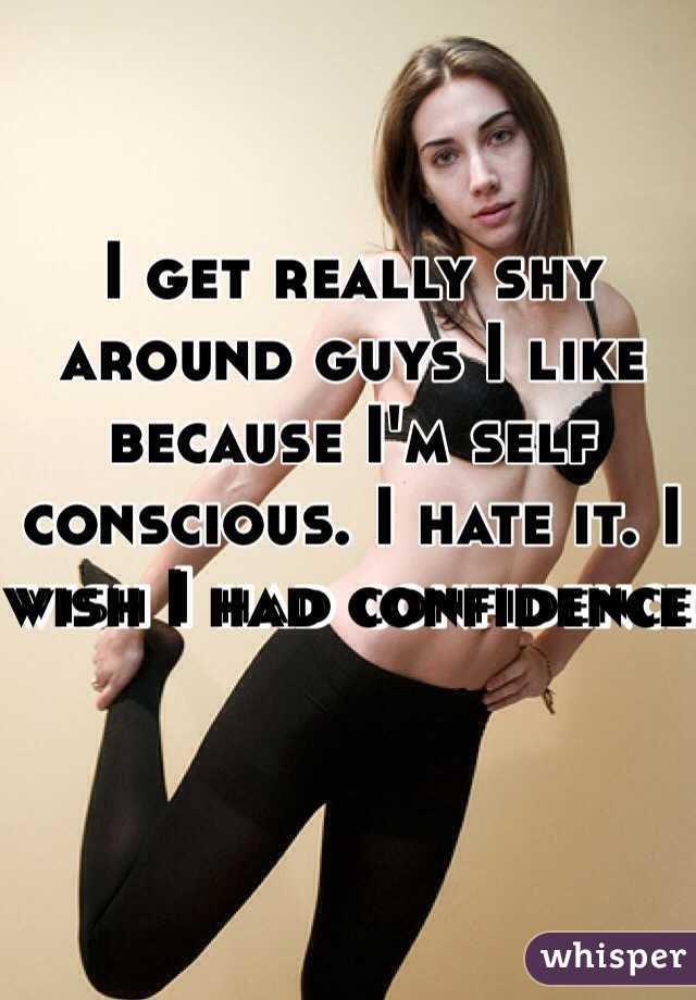 I get really shy around guys I like because I'm self conscious. I hate it. I wish I had confidence 
