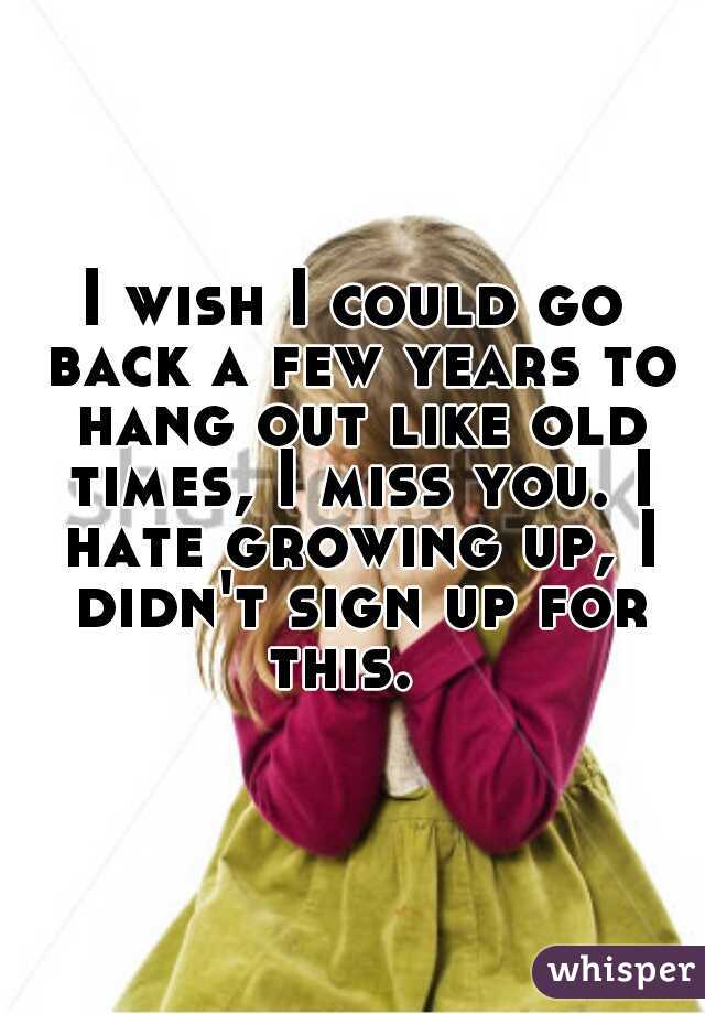 I wish I could go back a few years to hang out like old times, I miss you. I hate growing up, I didn't sign up for this.  