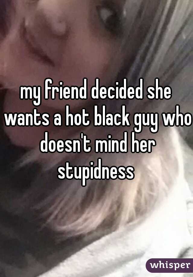 my friend decided she wants a hot black guy who doesn't mind her stupidness 