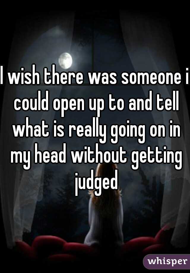 I wish there was someone i could open up to and tell what is really going on in my head without getting judged
