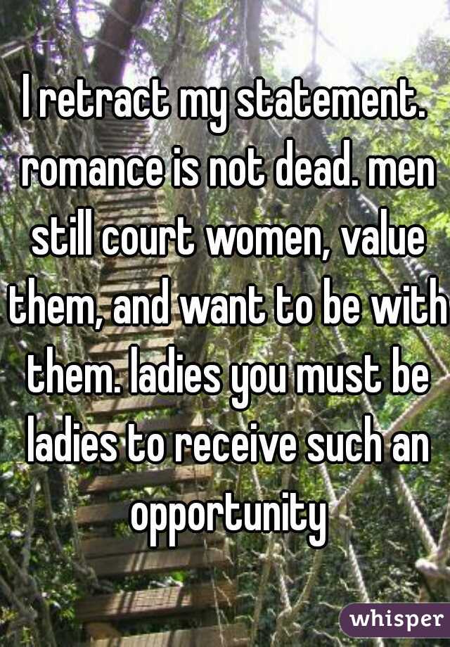 I retract my statement. romance is not dead. men still court women, value them, and want to be with them. ladies you must be ladies to receive such an opportunity