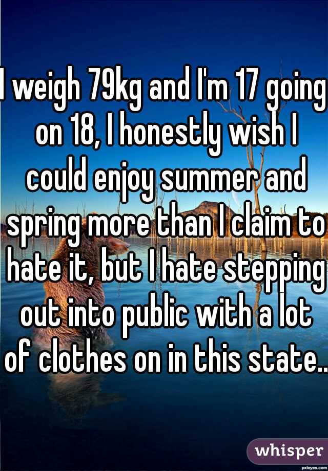 I weigh 79kg and I'm 17 going on 18, I honestly wish I could enjoy summer and spring more than I claim to hate it, but I hate stepping out into public with a lot of clothes on in this state...