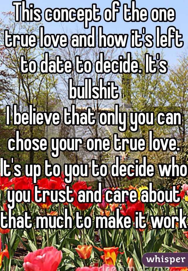 This concept of the one true love and how it's left to date to decide. It's bullshit
I believe that only you can chose your one true love. It's up to you to decide who you trust and care about that much to make it work