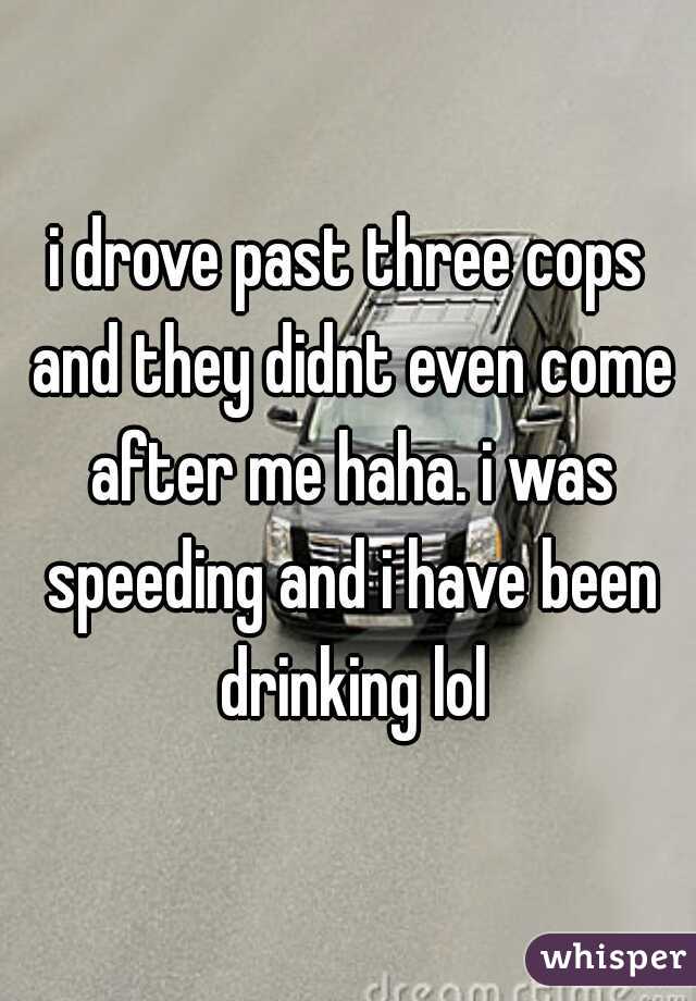 i drove past three cops and they didnt even come after me haha. i was speeding and i have been drinking lol