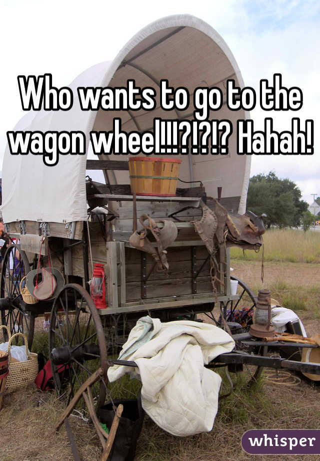 Who wants to go to the wagon wheel!!!?!?!? Hahah!
