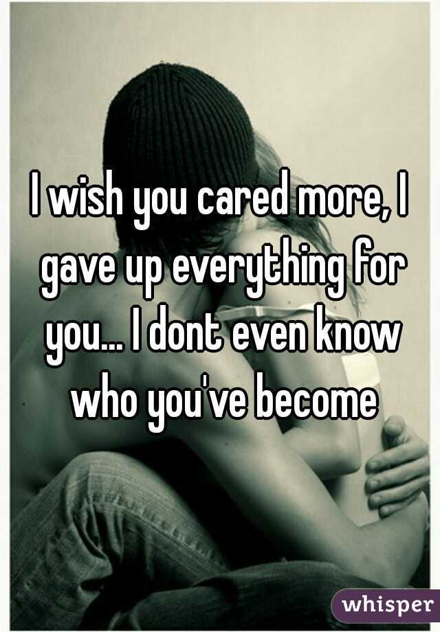 I wish you cared more, I gave up everything for you... I dont even know who you've become