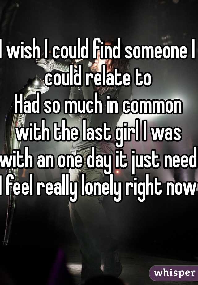 I wish I could find someone I could relate to
Had so much in common with the last girl I was with an one day it just need 
I feel really lonely right now 