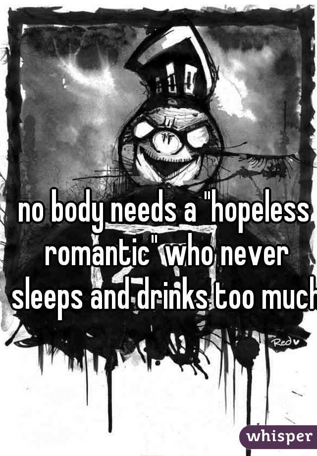 no body needs a "hopeless romantic" who never sleeps and drinks too much.