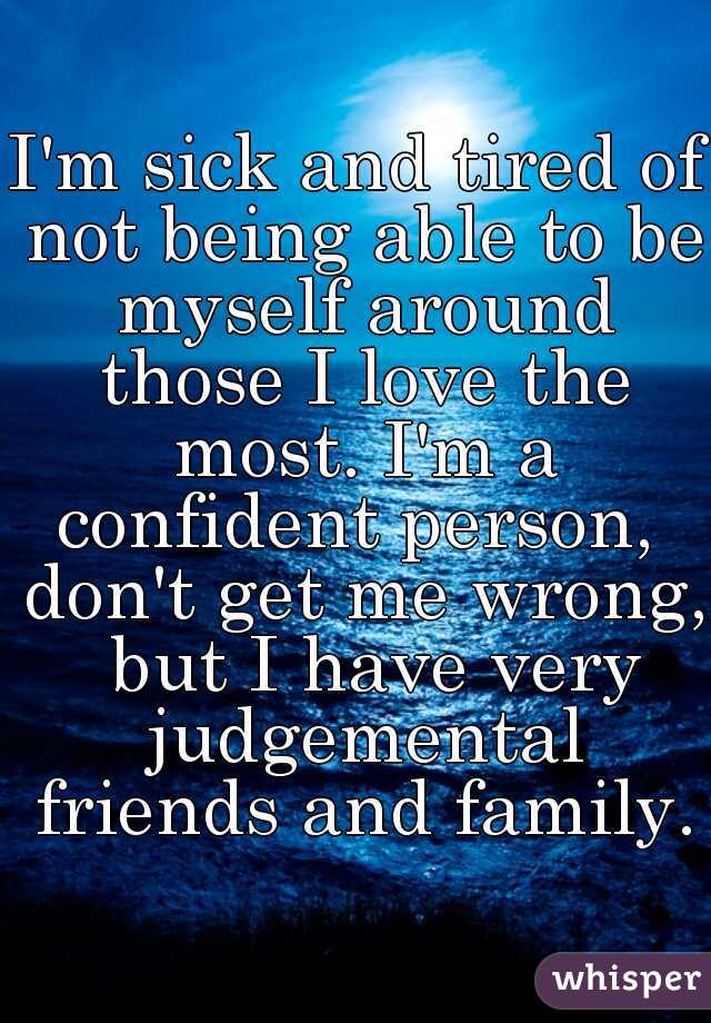 I'm sick and tired of not being able to be myself around those I love the most. I'm a confident person,  don't get me wrong,  but I have very judgemental friends and family.