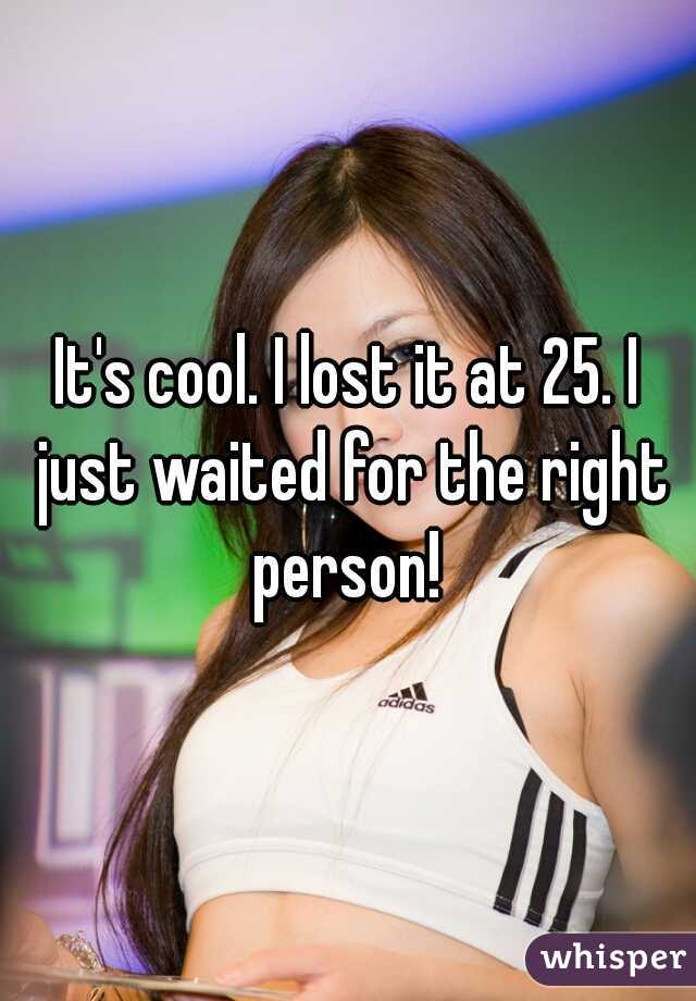 It's cool. I lost it at 25. I just waited for the right person! 