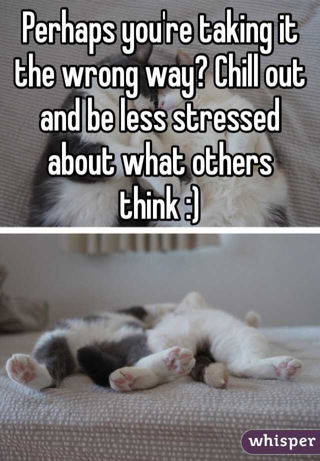 Perhaps you're taking it the wrong way? Chill out and be less stressed about what others think :)