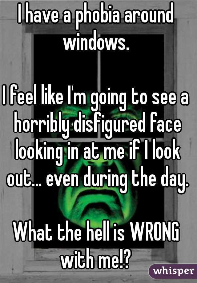 I have a phobia around windows. 
  
I feel like I'm going to see a horribly disfigured face looking in at me if I look out... even during the day.
  
What the hell is WRONG with me!? 