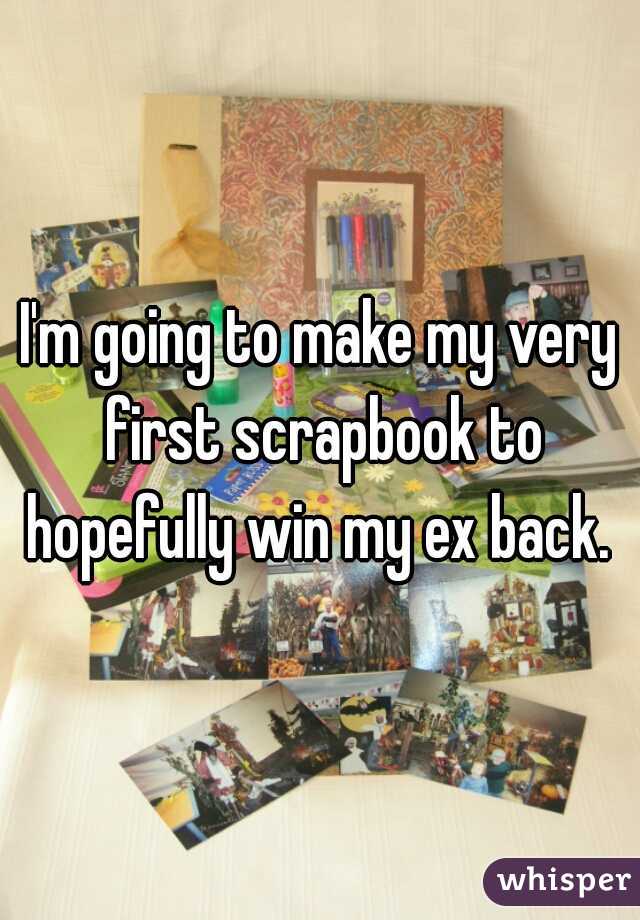 I'm going to make my very first scrapbook to hopefully win my ex back. 