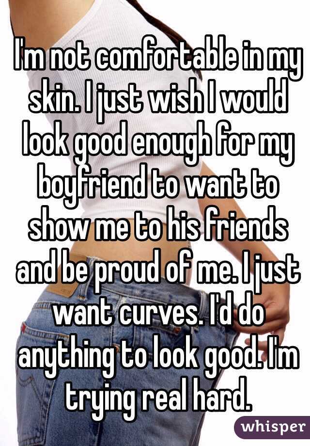 I'm not comfortable in my skin. I just wish I would look good enough for my boyfriend to want to show me to his friends and be proud of me. I just want curves. I'd do anything to look good. I'm trying real hard. 