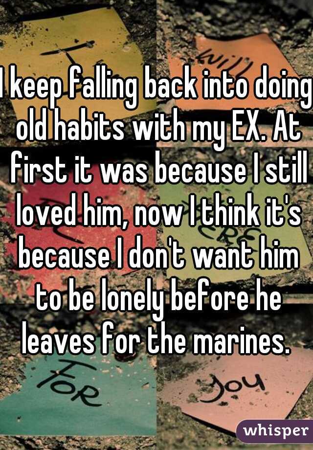 I keep falling back into doing old habits with my EX. At first it was because I still loved him, now I think it's because I don't want him to be lonely before he leaves for the marines. 