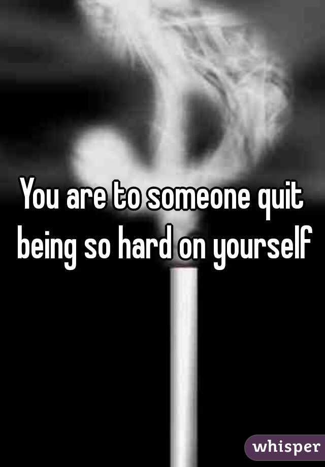 You are to someone quit being so hard on yourself