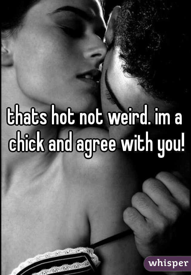 thats hot not weird. im a chick and agree with you!