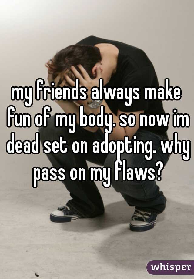 my friends always make fun of my body. so now im dead set on adopting. why pass on my flaws?