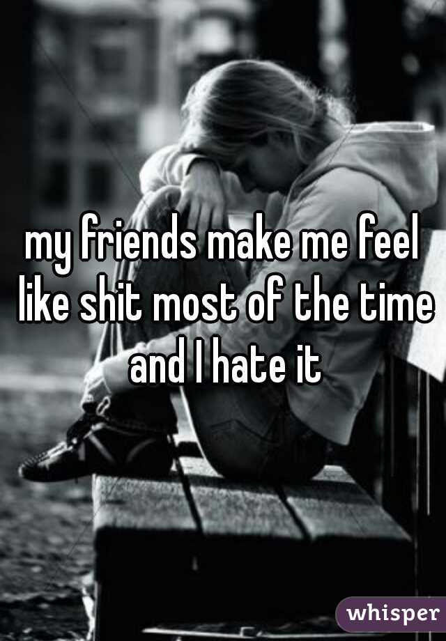 my friends make me feel like shit most of the time and I hate it