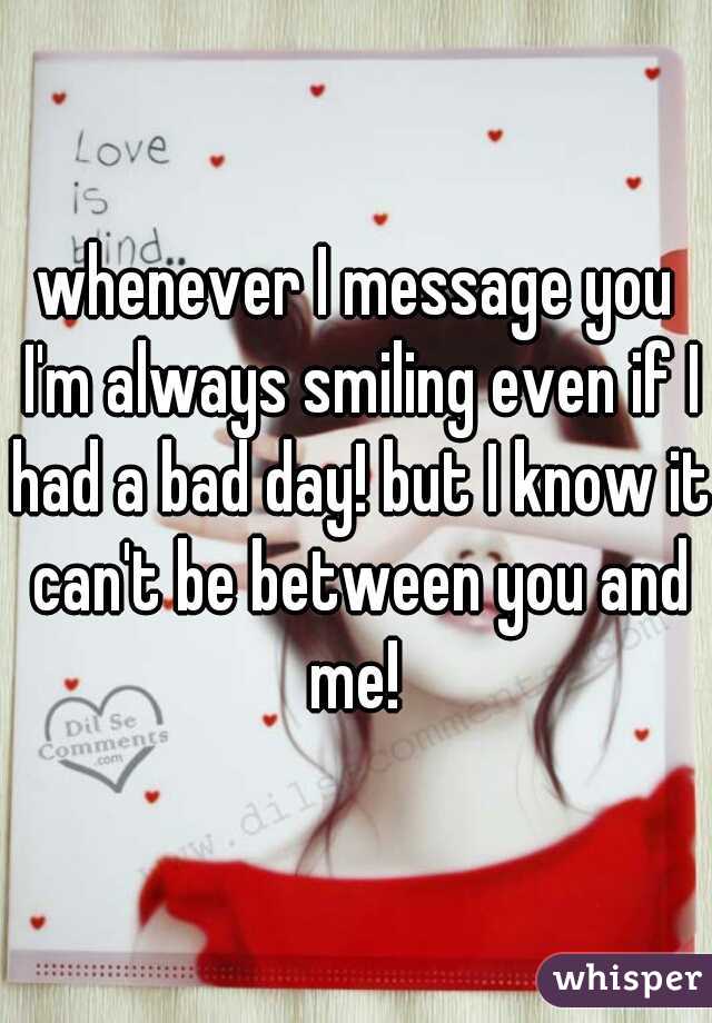 whenever I message you I'm always smiling even if I had a bad day! but I know it can't be between you and me! 