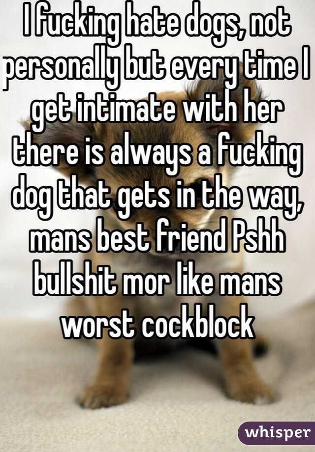 I fucking hate dogs, not personally but every time I get intimate with her there is always a fucking dog that gets in the way, mans best friend Pshh bullshit mor like mans worst cockblock