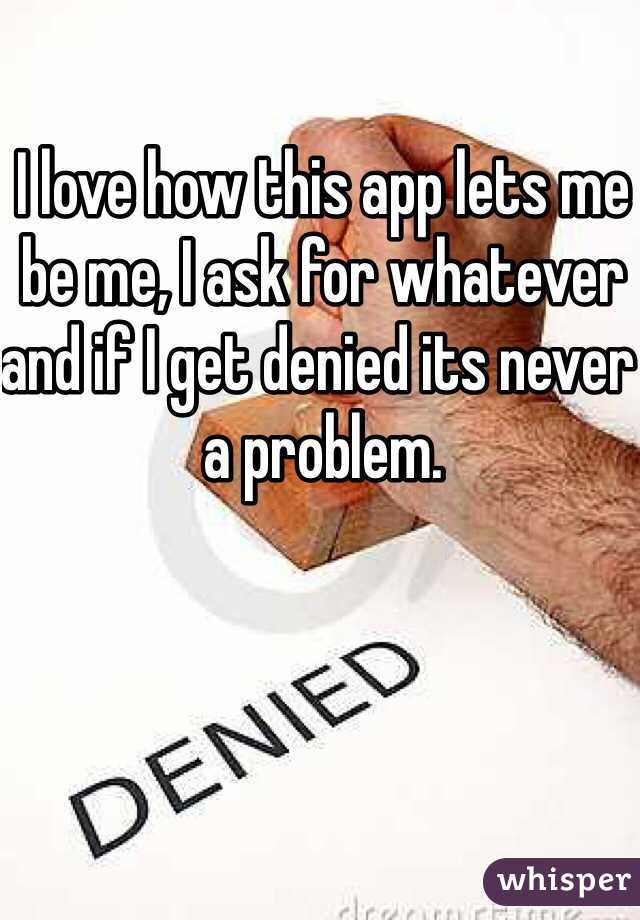 I love how this app lets me be me, I ask for whatever and if I get denied its never a problem. 