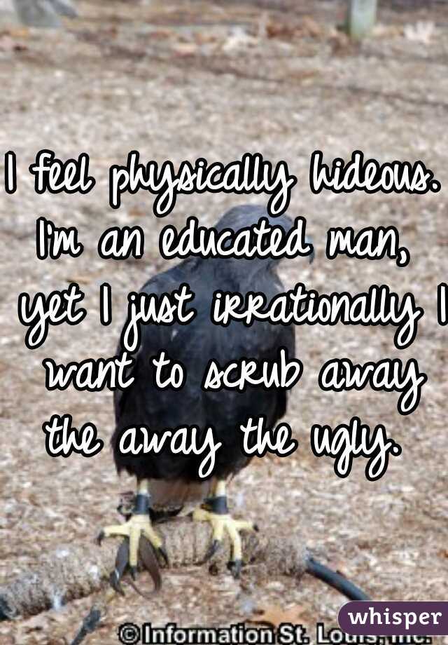 I feel physically hideous. 
I'm an educated man, yet I just irrationally I want to scrub away the away the ugly. 
